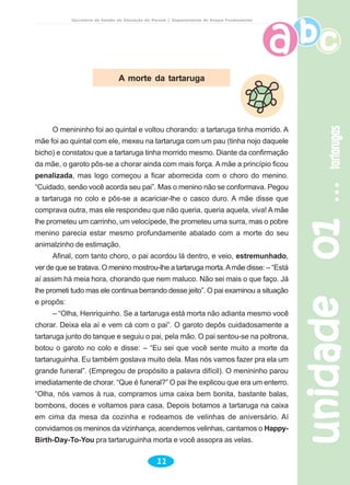 unidade01unidade01unidade01unidade01unidade01tartarugastartarugastartarugastartarugastartarugas
11
Secretaria de Estado da Educação do Paraná / Departamento de Ensino Fundamental
A morte da tartaruga
O menininho foi ao quintal e voltou chorando: a tartaruga tinha morrido. A
mãe foi ao quintal com ele, mexeu na tartaruga com um pau (tinha nojo daquele
bicho) e constatou que a tartaruga tinha morrido mesmo. Diante da confirmação
da mãe, o garoto pôs-se a chorar ainda com mais força. A mãe a princípio ficou
penalizada, mas logo começou a ficar aborrecida com o choro do menino.
“Cuidado, senão você acorda seu pai”. Mas o menino não se conformava. Pegou
a tartaruga no colo e pôs-se a acariciar-lhe o casco duro. A mãe disse que
comprava outra, mas ele respondeu que não queria, queria aquela, viva! A mãe
lhe prometeu um carrinho, um velocípede, lhe prometeu uma surra, mas o pobre
menino parecia estar mesmo profundamente abalado com a morte do seu
animalzinho de estimação.
Afinal, com tanto choro, o pai acordou lá dentro, e veio, estremunhado,
ver de que se tratava. O menino mostrou-lhe a tartaruga morta.Amãe disse: – “Está
aí assim há meia hora, chorando que nem maluco. Não sei mais o que faço. Já
lhe prometi tudo mas ele continua berrando desse jeito”. O pai examinou a situação
e propôs:
– “Olha, Henriquinho. Se a tartaruga está morta não adianta mesmo você
chorar. Deixa ela aí e vem cá com o pai”. O garoto depôs cuidadosamente a
tartaruga junto do tanque e seguiu o pai, pela mão. O pai sentou-se na poltrona,
botou o garoto no colo e disse: – “Eu sei que você sente muito a morte da
tartaruguinha. Eu também gostava muito dela. Mas nós vamos fazer pra ela um
grande funeral”. (Empregou de propósito a palavra difícil). O menininho parou
imediatamente de chorar. “Que é funeral?” O pai lhe explicou que era um enterro.
“Olha, nós vamos à rua, compramos uma caixa bem bonita, bastante balas,
bombons, doces e voltamos para casa. Depois botamos a tartaruga na caixa
em cima da mesa da cozinha e rodeamos de velinhas de aniversário. Aí
convidamos os meninos da vizinhança, acendemos velinhas, cantamos o Happy-
Birth-Day-To-You pra tartaruguinha morta e você assopra as velas.
 