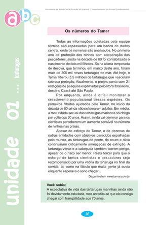 unidade01unidade01unidade01unidade01unidade01tartarugastartarugastartarugastartarugastartarugas
18
Secretaria de Estado da Educação do Paraná / Departamento de Ensino Fundamental
Todas as informações coletadas pela equipe
técnica são repassadas para um banco de dados
central, onde os números são analisados. No primeiro
ano de proteção dos ninhos com cooperação dos
pescadores, ainda na década de 80 foi contabilizado o
nascimento de dois mil filhotes. Só na última temporada
de desova, que terminou em março deste ano, foram
mais de 300 mil novas tartarugas do mar. Até hoje, o
Tamar liberou 3,5 milhões de tartarugas que nasceram
sob sua proteção. Atualmente, o projeto conta com 21
estações de pesquisa espalhadas pelo litoral brasileiro,
desde o Ceará até São Paulo.
Por enquanto, ainda é difícil monitorar o
crescimento populacional dessas espécies. Os
primeiros filhotes ajudados pelo Tamar, no início da
década de 80, ainda não se tornaram adultos. Em média,
a maturidade sexual das tartarugas marinhas só chega
por volta dos 30 anos. Assim, ainda vai demorar para os
cientistas perceberem um aumento sensível no número
de ninhos nas praias.
Apesar do esforço do Tamar, e de dezenas de
outras entidades com objetivos parecidos espalhadas
pelo mundo, as tartarugas-de-pente, de couro e oliva
continuaram criticamente ameaçadas de extinção. A
tartaruga-verde e a cabeçuda também correm perigo,
apesar de o risco ser menor. Resta torcer para que o
esforço de tantos cientistas e pescadores seja
recompensado por uma vitória da tartaruga no final da
corrida, tal como na fábula que muita gente já ouviu
enquanto esperava o sono chegar...
Disponível em www.tamar.com.br
Os números do Tamar
Você sabia:
A expectativa de vida das tartarugas marinhas ainda não
foi devidamente estudada, mas acredita-se que ela consiga
chegar com tranqüilidade aos 70 anos.
 