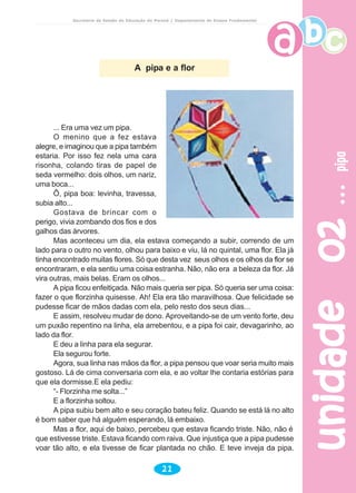 Secretaria de Estado da Educação do Paraná / Departamento de Ensino Fundamental
unidade02unidade02unidade02unidade02unidade02pipapipapipapipapipa
21
A pipa e a flor
... Era uma vez um pipa.
O menino que a fez estava
alegre, e imaginou que a pipa também
estaria. Por isso fez nela uma cara
risonha, colando tiras de papel de
seda vermelho: dois olhos, um nariz,
uma boca...
Ô, pipa boa: levinha, travessa,
subia alto...
Gostava de brincar com o
perigo, vivia zombando dos fios e dos
galhos das árvores.
Mas aconteceu um dia, ela estava começando a subir, correndo de um
lado para o outro no vento, olhou para baixo e viu, lá no quintal, uma flor. Ela já
tinha encontrado muitas flores. Só que desta vez seus olhos e os olhos da flor se
encontraram, e ela sentiu uma coisa estranha. Não, não era a beleza da flor. Já
vira outras, mais belas. Eram os olhos...
A pipa ficou enfeitiçada. Não mais queria ser pipa. Só queria ser uma coisa:
fazer o que florzinha quisesse. Ah! Ela era tão maravilhosa. Que felicidade se
pudesse ficar de mãos dadas com ela, pelo resto dos seus dias...
E assim, resolveu mudar de dono. Aproveitando-se de um vento forte, deu
um puxão repentino na linha, ela arrebentou, e a pipa foi cair, devagarinho, ao
lado da flor.
E deu a linha para ela segurar.
Ela segurou forte.
Agora, sua linha nas mãos da flor, a pipa pensou que voar seria muito mais
gostoso. Lá de cima conversaria com ela, e ao voltar lhe contaria estórias para
que ela dormisse.E ela pediu:
“- Florzinha me solta...”
E a florzinha soltou.
A pipa subiu bem alto e seu coração bateu feliz. Quando se está lá no alto
é bom saber que há alguém esperando, lá embaixo.
Mas a flor, aqui de baixo, percebeu que estava ficando triste. Não, não é
que estivesse triste. Estava ficando com raiva. Que injustiça que a pipa pudesse
voar tão alto, e ela tivesse de ficar plantada no chão. E teve inveja da pipa.
 