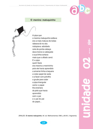 unidade02unidade02unidade02unidade02unidade02pipapipapipapipapipa
23
Secretaria de Estado da Educação do Paraná / Departamento de Ensino Fundamental
O menino maluquinho
A pipa que
o menino maluquinho soltava
era a mais maluca de todas
rabeava lá no céu
rodopiava adoidado
caía de ponta-cabeça
dava tranco e cabeçada
e sua linha cortava
mais que o afiado cerol.
E a pipa
quem fazia
era mesmo o menininho
pois ele havia aprendido
a amarrar linha e taquara
a colar papel de seda
e a fazer com polvilho
o grude para colar
a pipa triangular
como o papai
lhe ensinara
do jeito que havia
aprendido
com o pai
e o pai do pai
do papai...
ZIRALDO. O menino maluquinho. 64. ed. Melhoramentos,1998. p.48-49. ( fragmento)
 