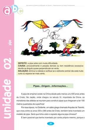 unidade02unidade02unidade02unidade02unidade02pipapipapipapipapipa
24
Secretaria de Estado da Educação do Paraná / Departamento de Ensino Fundamental
DEFEITO: a pipa sobe com muita dificuldade.
CAUSA: provavelmente é pesada demais ou tem resistência excessiva
devido ao ângulo quase perpendicular ao vento.
SOLUÇÃO: diminuir a rabiola e verificar se o estirante central não está muito
curto ou esperar ter mais vento.
Pipas...Origem...Informações...
A pipa de empinar existe na China desde pelo menos uns 400 anos antes
de Cristo. No Japão, onde chegou no século VI, importada da China, os
moradores das aldeias se reuniam para construir pipas que chegavam a ter 100
metros quadrados de superfície!
Por essa época, no Ocidente, um sábio grego chamadoArquitas de Tarento,
que viveu entre os anos 430 e 360 antes de Cristo, também teria inventado um
modelo de pipa. Será que tinha visto e copiado alguma pipa chinesa?
É bem possível que tenha inventado por conta própria mesmo, porque o
 