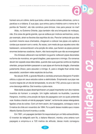 unidade02unidade02unidade02unidade02unidade02pipapipapipapipapipa
25
Secretaria de Estado da Educação do Paraná / Departamento de Ensino Fundamental
homem era um crânio, tanto que bolou várias outras coisas utilíssimas, como o
parafuso e a roldana. E sua pipa, que entrou para a história com o nome de “a
pomba de Tarento”, ele não construiu para brincar, mas para pescar no mar!
Aliás, no Extremo Oriente, pipa também não era brinquedo de moleque,
não. Era coisa de gente grande, que as soltava por motivos seriíssimos, como,
por exemplo, atrair os favores dos espíritos do céu. Para ter certeza de que eles
ouviriam mesmo seus chamados, chegavam a colocar nas pipas uns apitos e
cordas que soavam com o vento. Às vezes, com medo de que aqueles sons não
bastassem, acrescentavam uma porção de velas, que faziam as pipas parecer
enormes lanternas voadoras. Assim, não havia espírito que não as enxergasse!
Os chineses utilizavam-nas também na guerra: soltavam pipas decoradas
na forma de monstros, em geral dragões, para apavorar o inimigo. Os romanos
devem ter copiado essa idéia deles, quando das suas guerras contra os impérios
orientais, porque também passaram a usar pipas em forma de dragão, chamadas
justamente Draco, para assustar o inimigo. E, para o dragão ficar ainda mais
assustador, acendiam neles espécies de buchas.
No século XVIII, o grande filósofo e cientista americano Benjamin Franklin
utilizou a pipa em seus estudos sobre a eletricidade. Empinando sua pipa nas
nuvens negras de um dia de tempestade, no ano de 1752, provou que o raio era
uma descarga elétrica. Daí inventou o pára-raios.
Mais tarde as pipas desempenharam um papel importante num dos maiores
inventos do homem: a aviação. Um inglês radicado na Austrália, Laurence
Hargrave, inventou uma porção de tipos de papagaios com os quais pretendia
voar.Acabou criando um tal de papagaio “celular”, na forma de caixas retangulares
ligadas umas às outras. Com um trem assim, de 4 papagaios, conseguiu voar a
5 metros do chão em novembro de 1894. Foi a partir desse modelo que o nosso
Alberto Santos Dumont inventou o avião.
Em 1901, um papagaio também foi responsável por um feito extraordinário.
O inventor do telégrafo sem fio, o italiano Marconi, montou uma antena num
papagaio e empinou-o a 120 metros de altitude; desse modo conseguiu
 