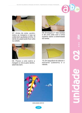 unidade02unidade02unidade02unidade02unidade02pipapipapipapipapipa
29
Secretaria de Estado da Educação do Paraná / Departamento de Ensino Fundamental
www.pipas.com.br
08. Passe a cola sobre a
margem e vire-a para dentro,
aderindo bem.
10. Em seguida é só colocar o
estirante (cabestro) e a
rabiola.
07. Antes de colar, porém,
dobre as margens e veja se
estão bem ajustadas à linha. O
dente do papel pode ficar solto
ou colado.
09. Envergue a 1° das varetas
e dê uma volta com a linha
superior sobre a extremidade
da vareta.
 