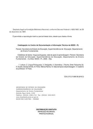 3
Depósito legal na Fundação Biblioteca Nacional, conforme Decreto Federal n.1825/1907, de 20
de dezembro de 1907.
É permitida a reprodução total ou parcial desta obra, desde que citada a fonte.
Catalogação no Centro de Documentação e Informação Técnica da SEED - Pr.
Paraná. Secretaria de Estado da Educação. Superintendência de Educação. Departamento
de Ensino Fundamental.
Coletânea de textos: língua portuguesa, sala de apoio à aprendizagem / Paraná. Secretaria
de Estado da Educação. Superintendência da Educação. Departamento de Ensino
Fundamental. - Curitiba: SEED - Pr., 2005. - 65p.
1. Leitura. 2. Língua Portuguesa. 3. Ortografia. 4. Gramática. I. Rocha, Dirlei Terezinha da.
II. Duarte, Denise Schirlo. III. Porto, Márcia Flamia. IV. Sala de Apoio à Aprendizagem. V. Caderno
do professor. VI Título.
CDU 373.31:806.90 (816 2)
SECRETARIA DE ESTADO DA EDUCAÇÃO
SUPERINTENDÊNCIA DA EDUCAÇÃO
Departamento de Ensino Fundamental
Avenida Água Verde, 2140
Telefone: (0XX)41 3340-1712 Fax: (0XX)41 3243-0415
www.diaadiaeducacao.pr.gov.br
80240-900 CURITIBA - PARANÁ
DISTRIBUIÇÃO GRATUITA
IMPRESSO NO BRASIL
PRINTED IN BRAZIL
 