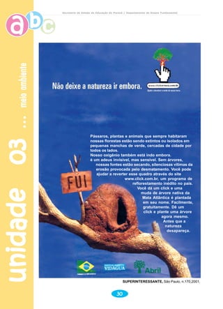 unidade03unidade03unidade03unidade03unidade03meioambientemeioambientemeioambientemeioambientemeioambiente
30
Secretaria de Estado da Educação do Paraná / Departamento de Ensino Fundamental
SUPERINTERESSANTE, São Paulo, n.170,2001.
Pássaros, plantas e animais que sempre habitaram
nossas florestas estão sendo extintos ou isolados em
pequenas manchas de verde, cercadas de cidade por
todos os lados.
Nosso oxigênio também está indo embora.
è um adeus invisível, mas sensível. Sem árvores,
nossas fontes estão secando, silenciosas vítimas da
erosão provocada pelo desmatamento. Você pode
ajudar a reverter esse quadro através do site
www.click.com.br, um programa de
reflorestamento inédito no país.
Você dá um click e uma
muda de árvore nativa da
Mata Atlântica é plantada
em seu nome. Facilmente,
gratuitamente. Dê um
click e plante uma árvore
agora mesmo.
Antes que a
natureza
desapareça.
 