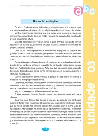 unidade03unidade03unidade03unidade03unidade03meioambientemeioambientemeioambientemeioambientemeioambiente
31
Secretaria de Estado da Educação do Paraná / Departamento de Ensino Fundamental
Eu via o pôr-do-sol e meu lado criança entendia que o sol era uma pipa
que estava sendo recolhida do céu por alguém que havia brincado o dia inteiro.
Minha imaginação permitiu que eu fosse uma gaivota e tentasse
acompanhar o espetáculo, de cima. Então, me senti de asas abertas, desafiando
o vento e ganhando altura.
Quando escureceu de vez fui coruja e pela primeira vez pude ver na
escuridão. De manhã, eu, andorinha em vôos rasantes, passei a centímetros de
prédios, antenas, telhados...
Uma chuva me surpreendeu e, encharcado, mergulhei no oceano. Fui
golfinho, polvo, fiz parte de cardumes, pesquisei as profundezas do mar, descobri
cavernas, montanhas. Desafiei meus limites como baleia e fiquei encalhado na
praia.
Sendo tartaruga me libertei da areia e fui lentamente caminhando em direção
à mata, tomei banho de sol como crocodilo, fui ganhando patas ágeis, corpos
flexíveis. Fui leopardo, tigre, antílope. Acho que tive o pescoço mais comprido
do mundo, depois brinquei com a minha tromba, pensei em me ver no espelho e
fiz muitas macaquices.
Dancei nos desertos como avestruz e, porque a sede bateu, fui camelo e
me saciei no meu próprio reservatório.
Dei sustos, quando fui hipopótamo, brinquei bastante como foca, vivi bons
momentos como rinoceronte e fico emocionado quando me recordo da minha
vida de chinchila nas montanhas do Peru e do Chile.
Migrei como cegonha, vi Deus nos nascimentos.
O frio e o cansaço fizeram de mim um urso sonolento se preparando para
hibernar.
Dormi o mais longo dos sonos e acordei pensando em continuar
experimentando vidas irracionais. Só que meu lado racional me mostrou os riscos
que eu havia corrido. Os homens podiam ter acabado com a minha vida de
hipopótamo, interessados na minha pele e no marfim dos incisivos. Podiam ter
me fuzilado em plena dança de avestruz, visando minhas longas penas brancas
para fazerem enfeites. Se me encontrassem como foca, ou me matariam para
confeccionar roupas esportivas com a minha pele, ou me levariam para fazer
gracinhas que dão dinheiro. Minha preciosa vida poderia ter sido abreviada por
um arpão.
Um sonho ecológico
 