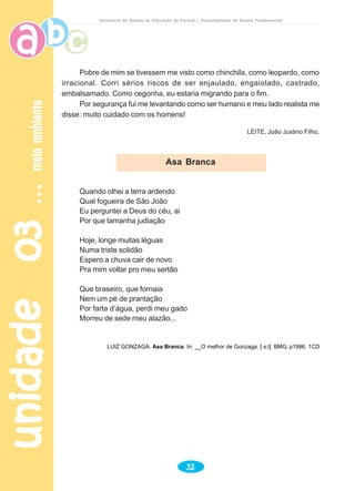 unidade03unidade03unidade03unidade03unidade03meioambientemeioambientemeioambientemeioambientemeioambiente
32
Secretaria de Estado da Educação do Paraná / Departamento de Ensino Fundamental
Pobre de mim se tivessem me visto como chinchila, como leopardo, como
irracional. Corri sérios riscos de ser enjaulado, engaiolado, castrado,
embalsamado. Como cegonha, eu estaria migrando para o fim.
Por segurança fui me levantando como ser humano e meu lado realista me
disse: muito cuidado com os homens!
LEITE, João Justino Filho.
Quando olhei a terra ardendo
Qual fogueira de São João
Eu perguntei a Deus do céu, ai
Por que tamanha judiação
Hoje, longe muitas léguas
Numa triste solidão
Espero a chuva cair de novo
Pra mim voltar pro meu sertão
Que braseiro, que fornaia
Nem um pé de prantação
Por farta d’água, perdi meu gado
Morreu de sede meu alazão...
LUIZ GONZAGA: Asa Branca. In: __O melhor de Gonzaga. [ s.l]: BMG, p1996. 1CD
Asa Branca
 