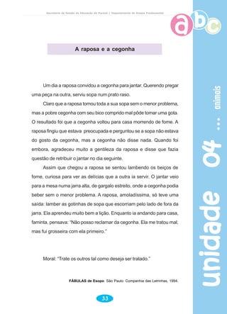 unidade04unidade04unidade04unidade04unidade04animaisanimaisanimaisanimaisanimais
33
Secretaria de Estado da Educação do Paraná / Departamento de Ensino Fundamental
Um dia a raposa convidou a cegonha para jantar. Querendo pregar
uma peça na outra, serviu sopa num prato raso.
Claro que a raposa tomou toda a sua sopa sem o menor problema,
mas a pobre cegonha com seu bico comprido mal pôde tomar uma gota.
O resultado foi que a cegonha voltou para casa morrendo de fome. A
raposa fingiu que estava preocupada e perguntou se a sopa não estava
do gosto da cegonha, mas a cegonha não disse nada. Quando foi
embora, agradeceu muito a gentileza da raposa e disse que fazia
questão de retribuir o jantar no dia seguinte.
Assim que chegou a raposa se sentou lambendo os beiços de
fome, curiosa para ver as delícias que a outra ia servir. O jantar veio
para a mesa numa jarra alta, de gargalo estreito, onde a cegonha podia
beber sem o menor problema. A raposa, amoladíssima, só teve uma
saída: lamber as gotinhas de sopa que escorriam pelo lado de fora da
jarra. Ela aprendeu muito bem a lição. Enquanto ia andando para casa,
faminta, pensava: “Não posso reclamar da cegonha. Ela me tratou mal,
mas fui grosseira com ela primeiro.”
Moral: “Trate os outros tal como deseja ser tratado.”
FÁBULAS de Esopo. São Paulo: Companhia das Letrinhas, 1994.
A raposa e a cegonha
 