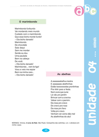 unidade04unidade04unidade04unidade04unidade04animaisanimaisanimaisanimaisanimais
35
Secretaria de Estado da Educação do Paraná / Departamento de Ensino Fundamental
Marimbondo furibundo
Vai mordendo meio mundo
Cuidado com o marimbondo
Que esse bicho morde fundo!
– Eta bicho danado!
Marimbondo
De chocolate
Saia daqui
Sem me morder
Senão eu dou
Uma paulada
Bem na cabeça
De você.
– Eta bicho danado!
Marimbondo... nem te ligo!
Voou e veio me espiar
Bem na minha cara...
– Eta bicho danado!
A aaaaaaabelha-mestra
E aaaaaaas abelhinhas
Estão tooooooodas prontinhas
Pra iiiiiiir para a festa.
Num zune que zune
Lá vão pro jardim
Brincar com a cravina
Valsar com o jasmim.
Da rosa pro cravo
Do cravo pra rosa
Da rosa pro favo
Volta pro cravo.
Venham ver como dão mel
As abelhinhas do céu!
MORAES, Vinícius. A arca de Noé. São Paulo: Companhia das Letrinhas, s.d. ( Literatura em
minha casa).
O marimbondo
As abelhas
 