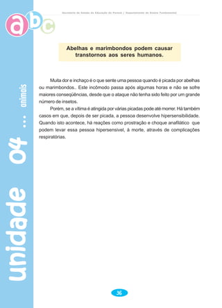 unidade04unidade04unidade04unidade04unidade04animaisanimaisanimaisanimaisanimais
36
Secretaria de Estado da Educação do Paraná / Departamento de Ensino Fundamental
Abelhas e marimbondos podem causar
transtornos aos seres humanos.
Muita dor e inchaço é o que sente uma pessoa quando é picada por abelhas
ou marimbondos.. Este incômodo passa após algumas horas e não se sofre
maiores conseqüências, desde que o ataque não tenha sido feito por um grande
número de insetos.
Porém, se a vítima é atingida por várias picadas pode até morrer. Há também
casos em que, depois de ser picada, a pessoa desenvolve hipersensibilidade.
Quando isto acontece, há reações como prostração e choque anafilático que
podem levar essa pessoa hipersensivel, à morte, através de complicações
respiratórias.
 