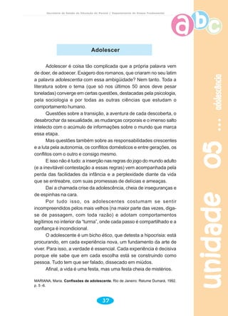 unidade05unidade05unidade05unidade05unidade05adolescênciaadolescênciaadolescênciaadolescênciaadolescência
37
Secretaria de Estado da Educação do Paraná / Departamento de Ensino Fundamental
Adolescer
Adolescer é coisa tão complicada que a própria palavra vem
de doer, de adoecer. Exagero dos romanos, que criaram no seu latim
a palavra adolescentia com essa ambigüidade? Nem tanto. Toda a
literatura sobre o tema (que só nos últimos 50 anos deve pesar
toneladas) converge em certas questões, destacadas pela psicologia,
pela sociologia e por todas as outras ciências que estudam o
comportamento humano.
Questões sobre a transição, a aventura de cada descoberta, o
desabrochar da sexualidade, as mudanças corporais e o imenso salto
intelecto com o acúmulo de informações sobre o mundo que marca
essa etapa.
Mas questões também sobre as responsabilidades crescentes
e a luta pela autonomia, os conflitos domésticos e entre gerações, os
conflitos com o outro e consigo mesmo.
E isso não é tudo: a inserção nas regras do jogo do mundo adulto
(e a inevitável contestação a essas regras) vem acompanhada pela
perda das facilidades da infância e a perplexidade diante da vida
que se entreabre, com suas promessas de delícias e ameaças.
Daí a chamada crise da adolescência, cheia de inseguranças e
de espinhas na cara.
Por tudo isso, os adolescentes costumam se sentir
incompreendidos pelos mais velhos (na maior parte das vezes, diga-
se de passagem, com toda razão) e adotam comportamentos
legítimos no interior da “turma”, onde cada passo é compartilhado e a
confiança é incondicional.
O adolescente é um bicho ético, que detesta a hipocrisia: está
procurando, em cada experiência nova, um fundamento da arte de
viver. Para isso, a verdade é essencial. Cada experiência é decisiva
porque ele sabe que em cada escolha está se construindo como
pessoa. Tudo tem que ser falado, dissecado em miúdos.
Afinal, a vida é uma festa, mas uma festa cheia de mistérios.
MARIANA, Maria. Confissões de adolescente. Rio de Janeiro: Relume Dumará, 1992.
p. 5 -6.
 
