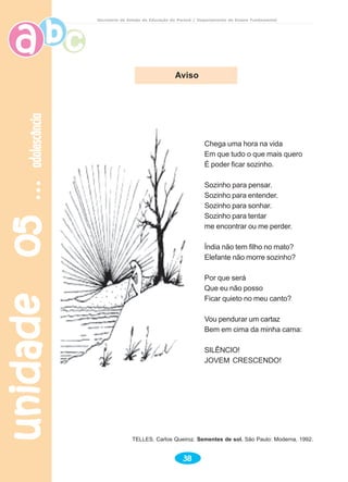 unidade05unidade05unidade05unidade05unidade05adolescênciaadolescênciaadolescênciaadolescênciaadolescência
38
Secretaria de Estado da Educação do Paraná / Departamento de Ensino Fundamental
Chega uma hora na vida
Em que tudo o que mais quero
É poder ficar sozinho.
Sozinho para pensar.
Sozinho para entender.
Sozinho para sonhar.
Sozinho para tentar
me encontrar ou me perder.
Índia não tem filho no mato?
Elefante não morre sozinho?
Por que será
Que eu não posso
Ficar quieto no meu canto?
Vou pendurar um cartaz
Bem em cima da minha cama:
SILÊNCIO!
JOVEM CRESCENDO!
Aviso
TELLES, Carlos Queiroz. Sementes de sol. São Paulo: Moderna, 1992.
 