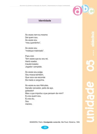 unidade05unidade05unidade05unidade05unidade05adolescênciaadolescênciaadolescênciaadolescênciaadolescência
39
Secretaria de Estado da Educação do Paraná / Departamento de Ensino Fundamental
Às vezes nem eu mesmo
Sei quem sou.
Às vezes sou
“meu queridinho”,
Às vezes sou
“moleque malcriado”.
Para mim
Tem vezes que eu sou rei,
Herói voador,
Caubói lutador,
Jogador campeão.
Às vezes sou pulga,
Sou mosca também,
Que voa e se esconde
De medo e vergonha.
Às vezes eu sou Hércules,
Sansão vencedor, peito de aço,
goleador!
Mas o que importa o que pensam de mim?
Eu sou quem sou,
Eu sou eu,
Sou
menino.
BANDEIRA, Pedro. Cavalgando o arco-íris. São Paulo: Moderna, 1984.
Identidade
 