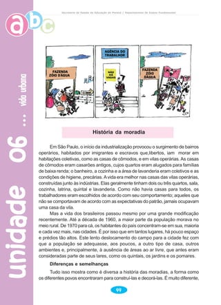 unidade06unidade06unidade06unidade06unidade06vidaurbanavidaurbanavidaurbanavidaurbanavidaurbana
44
Secretaria de Estado da Educação do Paraná / Departamento de Ensino Fundamental
Em São Paulo, o início da industrialização provocou o surgimento de bairros
operários, habitados por imigrantes e escravos que,libertos, iam morar em
habitações coletivas, como as casas de cômodos, e em vilas operárias. As casas
de cômodos eram casarões antigos, cujos quartos eram alugados para famílias
de baixa renda; o banheiro, a cozinha e a área de lavanderia eram coletivos e as
condições de higiene, precárias. Avida era melhor nas casas das vilas operárias,
construídas junto às indústrias. Elas geralmente tinham dois ou três quartos, sala,
cozinha, latrina, quintal e lavanderia. Como não havia casas para todos, os
trabalhadores eram escolhidos de acordo com seu comportamento; aqueles que
não se comportavam de acordo com as expectativas do patrão, jamais ocupavam
uma casa da vila.
Mas a vida dos brasileiros passou mesmo por uma grande modificação
recentemente. Até a década de 1960, a maior parte da população morava no
meio rural. De 1970 para cá, os habitantes do país concentram-se em sua, maioria
e cada vez mais, nas cidades. É por isso que em tantos lugares, há pouco espaço
e prédios tão altos. Este lento deslocamento do campo para a cidade fez com
que a população se adequasse, aos poucos, a outro tipo de casa, outros
ambientes e, principalmente, à ausência de áreas ao ar livre, que antes eram
consideradas parte de seus lares, como os quintais, os jardins e os pomares.
Diferenças e semelhanças
Tudo isso mostra como é diversa a história das moradias, a forma como
os diferentes povos encontraram para construí-las e decorá-las. É muito diferente,
História da moradia
 
