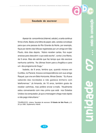 unidade07unidade07unidade07unidade07unidade07meiosdecomunicaçãomeiosdecomunicaçãomeiosdecomunicaçãomeiosdecomunicaçãomeiosdecomunicação
47
Secretaria de Estado da Educação do Paraná / Departamento de Ensino Fundamental
Apesar da concorrência (internet, celular), a carta continua
firme e forte. Basta uma folha de papel, selo, caneta e envelope
para que uma pessoa do Rio Grande do Norte, por exemplo,
fique por dentro das fofocas registradas por um amigo em São
Paulo, dois dias depois. “Adoro receber cartas, fico super
ansiosa para descobrir o que está escrito”, conta Lívia Maria,
de 9 anos. Mas ela admite que faz tempo que não escreve
nenhuma cartinha. “As últimas foram para a Angélica e para
um dos programa do Gugu.”
Isabela, de 9 anos, lembra que, quando morava em
Curitiba, no Paraná, trocava correspondência com sua amiga
Raquel, que vive em Belo Horizonte, Minas Gerais. “ Eu ficava
sabendo das novidades e não gastava dinheiro com
telefonemas.” Já Amanda, de 10 anos, também gosta de
receber cartinhas, mas prefere enviar e-mails. “Atualmente
estou conversando com meu primo que está nos Estados
Unidos via computador, já que a mensagem chega mais rápido
e não pago interurbano.”
TOURRUCCO, Juliana. Saudade de escrever. O Estado de São Paulo, p.5,
25 jul.1998. Suplemento infantil.
Saudade de escrever
 