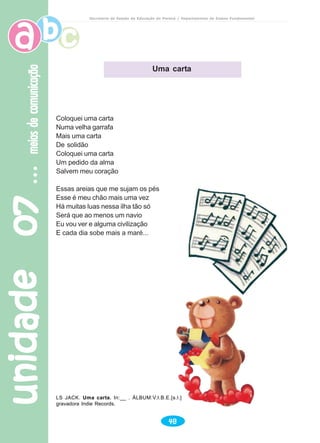 unidade07unidade07unidade07unidade07unidade07meiosdecomunicaçãomeiosdecomunicaçãomeiosdecomunicaçãomeiosdecomunicaçãomeiosdecomunicação
48
Secretaria de Estado da Educação do Paraná / Departamento de Ensino Fundamental
Uma carta
Coloquei uma carta
Numa velha garrafa
Mais uma carta
De solidão
Coloquei uma carta
Um pedido da alma
Salvem meu coração
Essas areias que me sujam os pés
Esse é meu chão mais uma vez
Há muitas luas nessa ilha tão só
Será que ao menos um navio
Eu vou ver e alguma civilização
E cada dia sobe mais a maré...
LS JACK. Uma carta. In:__ . ÁLBUM:V.I.B.E.[s.l.]
gravadora Indie Records.
 