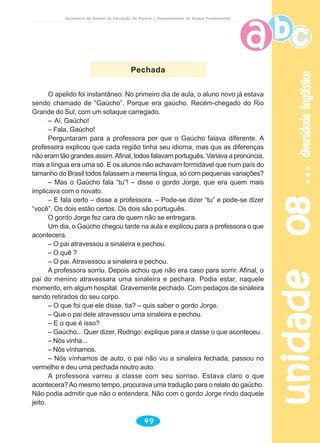 Secretaria de Estado da Educação do Paraná / Departamento de Ensino Fundamental
unidade08unidade08unidade08unidade08unidade08diversidadelingüísticadiversidadelingüísticadiversidadelingüísticadiversidadelingüísticadiversidadelingüística
49
O apelido foi instantâneo. No primeiro dia de aula, o aluno novo já estava
sendo chamado de “Gaúcho”. Porque era gaúcho. Recém-chegado do Rio
Grande do Sul, com um sotaque carregado.
– Aí, Gaúcho!
– Fala, Gaúcho!
Perguntaram para a professora por que o Gaúcho falava diferente. A
professora explicou que cada região tinha seu idioma, mas que as diferenças
não eram tão grandes assim.Afinal, todos falavam português. Variava a pronúncia,
mas a língua era uma só. E os alunos não achavam formidável que num país do
tamanho do Brasil todos falassem a mesma língua, só com pequenas variações?
– Mas o Gaúcho fala “tu”! – disse o gordo Jorge, que era quem mais
implicava com o novato.
– E fala certo – disse a professora. – Pode-se dizer “tu” e pode-se dizer
“você”. Os dois estão certos. Os dois são português.
O gordo Jorge fez cara de quem não se entregara.
Um dia, o Gaúcho chegou tarde na aula e explicou para a professora o que
acontecera.
– O pai atravessou a sinaleira e pechou.
– O quê ?
– O pai. Atravessou a sinaleira e pechou.
A professora sorriu. Depois achou que não era caso para sorrir. Afinal, o
pai do menino atravessara uma sinaleira e pechara. Podia estar, naquele
momento, em algum hospital. Gravemente pechado. Com pedaços de sinaleira
sendo retirados do seu corpo.
– O que foi que ele disse, tia? – quis saber o gordo Jorge.
– Que o pai dele atravessou uma sinaleira e pechou.
– E o que é isso?
– Gaúcho... Quer dizer, Rodrigo: explique para a classe o que aconteceu.
– Nós vinha...
– Nós vínhamos.
– Nós vínhamos de auto, o pai não viu a sinaleira fechada, passou no
vermelho e deu uma pechada noutro auto.
A professora varreu a classe com seu sorriso. Estava claro o que
acontecera? Ao mesmo tempo, procurava uma tradução para o relato do gaúcho.
Não podia admitir que não o entendera. Não com o gordo Jorge rindo daquele
jeito.
Pechada
 