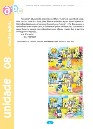 unidade08unidade08unidade08unidade08unidade08diversidadelingüísticadiversidadelingüísticadiversidadelingüísticadiversidadelingüísticadiversidadelingüística
50
Secretaria de Estado da Educação do Paraná / Departamento de Ensino Fundamental
“Sinaleira”, obviamente, era sinal, semáforo. “Auto” era automóvel, carro.
Mas “pechar” o que era? Bater, claro. Mas de onde viera aquela estranha palavra?
Só muitos dias depois a professora descobriu que “pechar” vinha do espanhol e
queria dizer bater com o peito, e até lá teve que se esforçar para convencer o
gordo Jorge de que era mesmo brasileiro o que falava o novato. Que já ganhara
outro apelido. Pechada.
– Aí, Pechada!
– Fala, Pechada!
VERÍSSIMO, Luis Fernando. Pechada. Revista Nova Escola. São Paulo, maio 2001
Ilustração:CaciaraAparecidaXavier
 