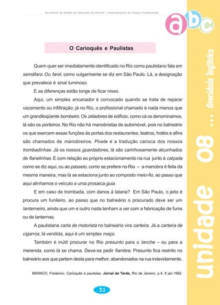 unidade08unidade08unidade08unidade08unidade08diversidadelingüísticadiversidadelingüísticadiversidadelingüísticadiversidadelingüísticadiversidadelingüística
51
Secretaria de Estado da Educação do Paraná / Departamento de Ensino Fundamental
O Carioquês e Paulistas
Quem quer ser imediatamente identificado no Rio como paulistano fala em
semáfaro. Ou farol, como vulgarmente se diz em São Paulo. Lá, a designação
que prevalece é sinal luminoso.
E as diferenças estão longe de ficar nisso.
Aqui, um simples encanador é convocado quando se trata de reparar
vazamento ou infiltração; já no Rio, o profissional chamado é nada menos que
um grandiloqüente bombeiro. Os zeladores de edifício, como cá os denominamos,
lá são os porteiros. No Rio não há manobristas de automóvel, pois no balneário
os que exercem essas funções às portas dos restaurantes, teatros, hotéis e afins
são chamados de manobreiros. Pivete é a tradução carioca dos nossos
trombadinhas. Já os nossos guardadores, lá são carinhosamente alcunhados
de flanelinhas. E com relação ao próprio estacionamento na rua junto à calçada
como se diz aqui, ou ao passeio, como se prefere no Rio – a manobra é feita da
mesma maneira, mas lá se estaciona junto ao composto meio-fio, ao passo que
aqui alinhamos o veículo a uma prosaica guia.
E em caso de trombada, com danos à lataria? Em São Paulo, o jeito é
procura um funileiro, ao passo que no balneário o procurado deve ser um
lanterneiro, ainda que um e outro nada tenham a ver com a fabricação de funis
ou de lanternas.
A paulistana carta de motorista no balneário vira carteira. Já a carteira de
cigarros, lá vendida, aqui é um simples maço.
Também é inútil procurar no Rio presunto para o lanche – ou para a
merenda, como lá se chama. Deve-se pedir fiambre. Presunto fica restrito no
balneário aos que partem desta para melhor, abandonados na rua indevidamente.
BRANCO, Frederico. Carioquês e paulistas. Jornal da Tarde, Rio de Janeiro, p.4, 8 jan.1992.
 