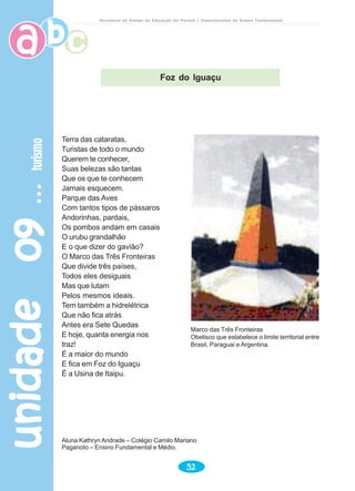 unidade09unidade09unidade09unidade09unidade09turismoturismoturismoturismoturismo
52
Secretaria de Estado da Educação do Paraná / Departamento de Ensino Fundamental
Terra das cataratas,
Turistas de todo o mundo
Querem te conhecer,
Suas belezas são tantas
Que os que te conhecem
Jamais esquecem.
Parque das Aves
Com tantos tipos de pássaros
Andorinhas, pardais,
Os pombos andam em casais
O urubu grandalhão
E o que dizer do gavião?
O Marco das Três Fronteiras
Que divide três países,
Todos eles desiguais
Mas que lutam
Pelos mesmos ideais.
Tem também a hidrelétrica
Que não fica atrás
Antes era Sete Quedas
E hoje, quanta energia nos
traz!
É a maior do mundo
E fica em Foz do Iguaçu
É a Usina de Itaipu.
Aluna Kathryn Andrade – Colégio Camilo Mariano
Paganoto – Ensino Fundamental e Médio.
Marco das Três Fronteiras
Obelisco que estabelece o limite territorial entre
Brasil, Paraguai e Argentina.
Foz do Iguaçu
 