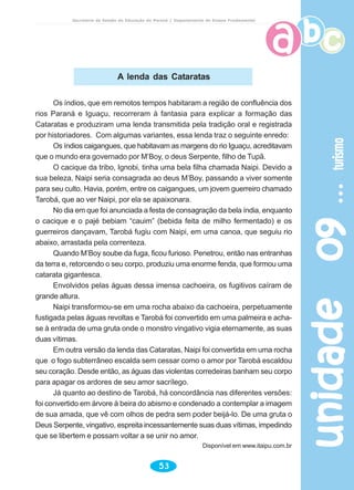 unidade09unidade09unidade09unidade09unidade09turismoturismoturismoturismoturismo
53
Secretaria de Estado da Educação do Paraná / Departamento de Ensino Fundamental
Os índios, que em remotos tempos habitaram a região de confluência dos
rios Paraná e Iguaçu, recorreram à fantasia para explicar a formação das
Cataratas e produziram uma lenda transmitida pela tradição oral e registrada
por historiadores. Com algumas variantes, essa lenda traz o seguinte enredo:
Os índios caigangues, que habitavam as margens do rio Iguaçu, acreditavam
que o mundo era governado por M’Boy, o deus Serpente, filho de Tupã.
O cacique da tribo, Ignobi, tinha uma bela filha chamada Naipi. Devido a
sua beleza, Naipi seria consagrada ao deus M’Boy, passando a viver somente
para seu culto. Havia, porém, entre os caigangues, um jovem guerreiro chamado
Tarobá, que ao ver Naipi, por ela se apaixonara.
No dia em que foi anunciada a festa de consagração da bela índia, enquanto
o cacique e o pajé bebiam “cauim” (bebida feita de milho fermentado) e os
guerreiros dançavam, Tarobá fugiu com Naipi, em uma canoa, que seguiu rio
abaixo, arrastada pela correnteza.
Quando M’Boy soube da fuga, ficou furioso. Penetrou, então nas entranhas
da terra e, retorcendo o seu corpo, produziu uma enorme fenda, que formou uma
catarata gigantesca.
Envolvidos pelas águas dessa imensa cachoeira, os fugitivos caíram de
grande altura.
Naipi transformou-se em uma rocha abaixo da cachoeira, perpetuamente
fustigada pelas águas revoltas e Tarobá foi convertido em uma palmeira e acha-
se à entrada de uma gruta onde o monstro vingativo vigia eternamente, as suas
duas vítimas.
Em outra versão da lenda das Cataratas, Naipi foi convertida em uma rocha
que o fogo subterrâneo escalda sem cessar como o amor por Tarobá escaldou
seu coração. Desde então, as águas das violentas corredeiras banham seu corpo
para apagar os ardores de seu amor sacrílego.
Já quanto ao destino de Tarobá, há concordância nas diferentes versões:
foi convertido em árvore à beira do abismo e condenado a contemplar a imagem
de sua amada, que vê com olhos de pedra sem poder beijá-lo. De uma gruta o
Deus Serpente, vingativo, espreita incessantemente suas duas vítimas, impedindo
que se libertem e possam voltar a se unir no amor.
Disponível em www.itaipu.com.br
A lenda das Cataratas
 