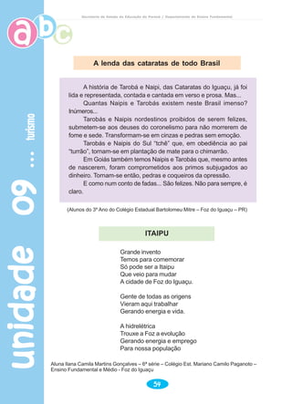 unidade09unidade09unidade09unidade09unidade09turismoturismoturismoturismoturismo
54
Secretaria de Estado da Educação do Paraná / Departamento de Ensino Fundamental
A lenda das cataratas de todo Brasil
(Alunos do 3º Ano do Colégio Estadual Bartolomeu Mitre – Foz do Iguaçu – PR)
Grande invento
Temos para comemorar
Só pode ser a Itaipu
Que veio para mudar
A cidade de Foz do Iguaçu.
Gente de todas as origens
Vieram aqui trabalhar
Gerando energia e vida.
A hidrelétrica
Trouxe a Foz a evolução
Gerando energia e emprego
Para nossa população
Aluna Ilana Camila Martins Gonçalves – 6ª série – Colégio Est. Mariano Camilo Paganoto –
Ensino Fundamental e Médio - Foz do Iguaçu
ITAIPU
A história de Tarobá e Naipi, das Cataratas do Iguaçu, já foi
lida e representada, contada e cantada em verso e prosa. Mas...
Quantas Naipis e Tarobás existem neste Brasil imenso?
Inúmeros...
Tarobás e Naipis nordestinos proibidos de serem felizes,
submetem-se aos deuses do coronelismo para não morrerem de
fome e sede. Transformam-se em cinzas e pedras sem emoção.
Tarobás e Naipis do Sul “tchê” que, em obediência ao pai
“turrão”, tornam-se em plantação de mate para o chimarrão.
Em Goiás também temos Naipis e Tarobás que, mesmo antes
de nascerem, foram comprometidos aos primos subjugados ao
dinheiro. Tornam-se então, pedras e coqueiros da opressão.
E como num conto de fadas... São felizes. Não para sempre, é
claro.
 