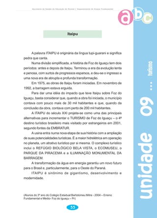 unidade09unidade09unidade09unidade09unidade09turismoturismoturismoturismoturismo
55
Secretaria de Estado da Educação do Paraná / Departamento de Ensino Fundamental
A palavra ITAIPU é originária da língua tupi-guarani e significa
pedra que canta.
Numa divisão simplificada, a história de Foz do Iguaçu tem dois
períodos: antes e depois de Itaipu. Terminou a era da evolução lenta
e penosa, com surtos de progressos esparsos, e deu-se o ingresso a
uma nova era de abrupta e profunda transformação.
Em 1975, as obras de Itaipu foram iniciadas. Em novembro de
1992, a barragem estava erguida.
Para dar uma idéia do impacto que teve Itaipu sobre Foz do
Iguaçu, basta considerar que, quando a obra foi iniciada, o município
contava com pouco mais de 30 mil habitantes e que, quando da
conclusão da obra, contava com perto de 200 mil habitantes.
A ITAIPU do século XXI projeta-se como uma das principais
alternativas para incrementar o TURISMO de Foz do Iguaçu – o 4º
destino turístico brasileiro mais visitado por estrangeiros em 2001,
segundo fontes da EMBRATUR.
A usina entra numa nova etapa de sua história com a ampliação
de suas potencialidades turísticas. É a maior hidrelétrica em operação
no planeta, um atrativo turístico por si mesma. O complexo turístico
inclui o REFÚGIO BIOLÓGICO BELA VISTA, o ECOMUSEU, o
PARQUE DA PIRACEMA e a ILUMINAÇÃO MONUMENTAL DA
BARRAGEM.
A transformação da água em energia garantiu um novo futuro
para o Brasil e, particularmente, para o Oeste do Paraná.
ITAIPU é sinônimo de gigantismo, desenvolvimento e
modernidade.
(Alunos do 3º ano do Colégio Estadual Bartolomeu Mitre - 2004 – Ensino
Fundamental e Médio- Foz do Iguaçu – Pr)
Itaipu
 