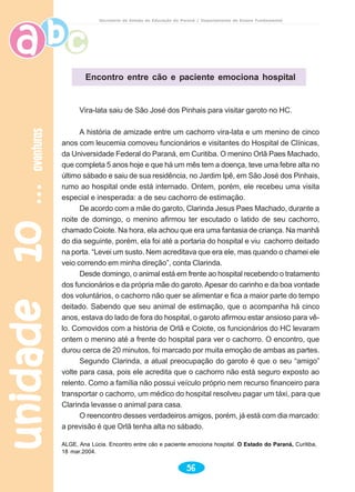 unidade10unidade10unidade10unidade10unidade10aventurasaventurasaventurasaventurasaventuras
56
Secretaria de Estado da Educação do Paraná / Departamento de Ensino Fundamental
Vira-lata saiu de São José dos Pinhais para visitar garoto no HC.
A história de amizade entre um cachorro vira-lata e um menino de cinco
anos com leucemia comoveu funcionários e visitantes do Hospital de Clínicas,
da Universidade Federal do Paraná, em Curitiba. O menino Orlã Paes Machado,
que completa 5 anos hoje e que há um mês tem a doença, teve uma febre alta no
último sábado e saiu de sua residência, no Jardim Ipê, em São José dos Pinhais,
rumo ao hospital onde está internado. Ontem, porém, ele recebeu uma visita
especial e inesperada: a de seu cachorro de estimação.
De acordo com a mãe do garoto, Clarinda Jesus Paes Machado, durante a
noite de domingo, o menino afirmou ter escutado o latido de seu cachorro,
chamado Coiote. Na hora, ela achou que era uma fantasia de criança. Na manhã
do dia seguinte, porém, ela foi até a portaria do hospital e viu cachorro deitado
na porta. “Levei um susto. Nem acreditava que era ele, mas quando o chamei ele
veio correndo em minha direção”, conta Clarinda.
Desde domingo, o animal está em frente ao hospital recebendo o tratamento
dos funcionários e da própria mãe do garoto. Apesar do carinho e da boa vontade
dos voluntários, o cachorro não quer se alimentar e fica a maior parte do tempo
deitado. Sabendo que seu animal de estimação, que o acompanha há cinco
anos, estava do lado de fora do hospital, o garoto afirmou estar ansioso para vê-
lo. Comovidos com a história de Orlã e Coiote, os funcionários do HC levaram
ontem o menino até a frente do hospital para ver o cachorro. O encontro, que
durou cerca de 20 minutos, foi marcado por muita emoção de ambas as partes.
Segundo Clarinda, a atual preocupação do garoto é que o seu “amigo”
volte para casa, pois ele acredita que o cachorro não está seguro exposto ao
relento. Como a família não possui veículo próprio nem recurso financeiro para
transportar o cachorro, um médico do hospital resolveu pagar um táxi, para que
Clarinda levasse o animal para casa.
O reencontro desses verdadeiros amigos, porém, já está com dia marcado:
a previsão é que Orlã tenha alta no sábado.
ALGE, Ana Lúcia. Encontro entre cão e paciente emociona hospital. O Estado do Paraná, Curitiba,
18 mar.2004.
Encontro entre cão e paciente emociona hospital
 