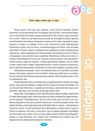 unidade10unidade10unidade10unidade10unidade10aventurasaventurasaventurasaventurasaventuras
57
Secretaria de Estado da Educação do Paraná / Departamento de Ensino Fundamental
Noite escura, sem céu nem estrelas. Uma noite de ardentia. Estava
tremendo. O que seria desta vez? A resposta veio do fundo. Uma enorme baleia,
com o corpo todo iluminado, passava exatamente sob o barco, quase tocando-
lhe o fundo. Podia ver sua descomunal cauda, de envergadura talvez igual ao
comprimento do meu barco, passando por baixo, de um lado, enquanto do outro,
seguiam o corpo e a cabeça. Com o seu movimento verde fosforescente
iluminando a noite, nem me tocou, e iluminada seguiu em frente. Com as mãos
agarradas na borda, estava completamente paralisado por tão impressionante
espetáculo – belo e assustador ao mesmo tempo. Acompanhava com os olhos e
a respiração, o seu caminho sob a superfície. Manobrou e voltou-se de novo, e,
mesmo maravilhado com o que via, não tive a menor dúvida: voei para dentro,
fechei a porta e todos os respiros, e fiquei aguardando, deitado, com as mãos
no teto, pronto para o golpe. Suavemente tocou o leme e passou a empurrar o
barco, que ficou atravessado à sua frente. Eu procurava imaginar o que ela queria.
Indescritível sensação, servir de brinquedo para um mamífero com pelo
menos vinte vezes o peso do meu mundinho. Sentia em cada nervo a sua força.
Ouvia o barulho das bolhas passando pelo costado. Difícil acreditar que um dia
eu passaria por isto.
Enquanto dentro tudo se inclinava com o desproporcional “carinho” da amiga
lá fora, não tirava da cabeça a imagem de seu corpo iluminado de ardentia. Foi
um encontro de meia hora: e, quando ela me deixou, estava tão tenso que, sem
perceber, adormeci com as mãos ainda segurando o teto.
Meia-noite. Outro golpe no leme. Barulho de lixa. Mais um golpe. Impossível!
O medo cedeu lugar à raiva. Não era preciso sair para constatar que agora tratava-
se de tubarões. Decididamente, não era uma noite para se dormir em paz.
Resmungando em voz baixa, pensei mesmo em, munido de arpão, tomar uma
atitude drástica contra este abuso de intimidade. Mas no escuro... Novamente a
vítima foi o leme. O que haveria de tão interessante no pobre leme? Logo se
foram os tubarões, com eles, o meu sono. Com a cabeça apoiada no protótipo
de travesseiro (que, assim como a cama, estava abaixo da linha de flutuação),
passei a noite pensando nos míseros dez milímetros de madeira que me
separavam dos dentes de tão ásperos visitantes.
Cem dias entre céu e mar
 