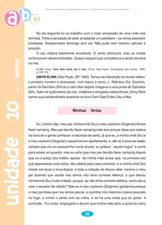 unidade10unidade10unidade10unidade10unidade10aventurasaventurasaventurasaventurasaventuras
58
Secretaria de Estado da Educação do Paraná / Departamento de Ensino Fundamental
No dia seguinte fui ao trabalho com o rosto amassado de uma noite mal
dormida. Tinha a sensação de estar arrastando um petroleiro – os remos pesavam
toneladas. Desanimador domingo sem sol. Não pude nem mesmo calcular a
posição.
O céu estava totalmente encoberto. O vento diminuíra, mas as ondas
continuavam desencontradas. Quase esqueci que completava a sexta semana
no mar.
KLINK, Amyr. Cem dias entre céu e mar. 32.ed. São Paulo: Companhia das Letras, 1995.
p.109-110.
AMYR KLINK (São Paulo, SP, 1955). Tornou-se manchete no mundo inteiro:
o primeiro homem a atravessar, num barco a remo, o Atlântico Sul. Sozinho,
partiu da Namíbia (África) e cem dias depois chegava a uma praia de Salvador
(BA). Sete mil quilômetros de mar, mistérios e emoções indescritíveis, Amry Klink
narrou sua extraordinária aventura no livro Cem Dias Entre Céu e Mar.
Eu, minha mãe, meu pai, minha irmã (Su) e meu cachorro (Dogman) fomos
fazer camping. Meu pai decidiu fazer camping este ano porque disse que estava
na hora de a gente conhecer a natureza de perto, já que eu, a minha irmã (Su) e
o meu cachorro (Dogman) nascemos em apartamento, e, até os 5 anos de idade,
sempre que via um passarinho numa árvore, eu gritava “ aquele fugiu!” e corria
para avisar um guarda: mas eu acho que meu pai decidiu fazer camping depois
que viu o preço dos hotéis, apesar da minha mãe avisar que, na primeira vez
que aparecesse uma cobra, ela voltaria para casa correndo, e a minha irmã (Su)
insistir em levar o toca-discos e toda a coleção de discos dela, mesmo o meu
pai dizendo que aonde nós íamos não teria corrente elétrica, o que deixou
minhairmã (Su) muito irritada, porque, se não tinha corrente elétrica, como ela ia
usar o secador de cabelo? Mas eu o meu cachorro (Dogman) gostamos porque
o meu pai disse que nos íamos pescar, e cozinhar nós mesmos o peixe pescado
no fogo, e comer o peixe com as mãos, e se há uma coisa que eu gosto é
confusão. Foi muito engraçado o dia em que minha mãe abriu a porta do carro
Minhas férias
 