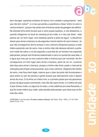 unidade10unidade10unidade10unidade10unidade10aventurasaventurasaventurasaventurasaventuras
59
Secretaria de Estado da Educação do Paraná / Departamento de Ensino Fundamental
bem devagar, espiando embaixo do banco com cuidado e perguntando “ será
que não tem cobra?”, e o meu pai perdeu a paciência e disse “entra no carro e
vamos embora”, porque nós ainda nem tínhamos saído da garagem do edifício.
Na estrada tinha tanto buraco que o carro quase quebrou, e nós atrasamos, e
quando chegamos no local do camping já era noite, e o meu pai disse “ este
parece ser um bom lugar, com bastante grama e perto da água”, e decidimos
deixar para armar a barraca no dia seguinte e dormir dentro do carro mesmo; só
que não conseguimos dormir porque o meu cachorro (Dogman) passou a noite
inteira querendo sair do carro, mas a minha mãe não deixava abrirem a porta,
com medo de cobra; e no dia seguinte a cara feia de um homem nos espiando
pela janela, porque nós tínhamos estacionado o carro no quintal da casa dele, e
a água que meu pai viu era a piscina dele e tivemos que sair correndo. No fim
conseguimos um bom lugar para armar a barraca, perto de um rio. Levamos
dois dias para armar a barraca, porque a minha mãe tinha usado o manual de
instruções para limpar umas porcarias que o meu cachorro (Dogman) fez dentro
do carro, mas ficou bem legal, mesmo que o zíper da porta não funcionasse e
para entrar ou sair da barraca a gente tivesse que desmanchar tudo e depois
armar de novo. O rio tinha um cheiro ruim, e o primeiro peixe que nós pescamos
já saiu da água quase cozinhando, mas não deu para comer, e o melhor de tudo
é que choveu muito, e a água do rio subiu, e nós voltamos pra casa flutuando, o
que foi muito melhor que voltar pela estrada esburacada: quer dizer que no fim
tudo deu certo.
VERÍSSIMO, Luis Fernando. O nariz e outras crônicas. São Paulo: Ática, 1995. p.17-18 ( Para
Gostar de ler, v.14)
 