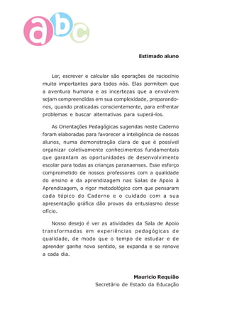 6
Estimado aluno
Ler, escrever e calcular são operações de raciocínio
muito importantes para todos nós. Elas permitem que
a aventura humana e as incertezas que a envolvem
sejam compreendidas em sua complexidade, preparando-
nos, quando praticadas conscientemente, para enfrentar
problemas e buscar alternativas para superá-los.
As Orientações Pedagógicas sugeridas neste Caderno
foram elaboradas para favorecer a inteligência de nossos
alunos, numa demonstração clara de que é possível
organizar coletivamente conhecimentos fundamentais
que garantam as oportunidades de desenvolvimento
escolar para todas as crianças paranaenses. Esse esforço
comprometido de nossos professores com a qualidade
do ensino e da aprendizagem nas Salas de Apoio à
Aprendizagem, o rigor metodológico com que pensaram
cada tópico do Caderno e o cuidado com a sua
apresentação gráfica dão provas do entusiasmo desse
ofício.
Nosso desejo é ver as atividades da Sala de Apoio
transformadas em experiências pedagógicas de
qualidade, de modo que o tempo de estudar e de
aprender ganhe novo sentido, se expanda e se renove
a cada dia.
Mauricio Requião
Secretário de Estado da Educação
 