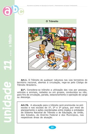 unidade11unidade11unidade11unidade11unidade11otrânsitootrânsitootrânsitootrânsitootrânsito
60
Secretaria de Estado da Educação do Paraná / Departamento de Ensino Fundamental
Art.1. O Trânsito de qualquer natureza nas vias terrestres do
território nacional, abertas à circulação, rege-se pelo Código de
Trânsito Brasileiro.
§1º. Considera-se trânsito a utilização das vias por pessoas,
veículos e animais, isolados ou em grupos, conduzidos ou não,
para fins de circulação, parada, estacionamento e operação de carga
ou descarga.
Art.76. A educação para o trânsito será promovida na pré-
escola e nas escolas de 1º, 2º e 3º graus, por meio de
planejamento e ações coordenadas entre órgãos e entidades
do Sistema Nacional de Trânsito e de Educação, da União,
dos Estados, do Distrito Federal e dos Municípios, nas
respectivas áreas de atuação.
O Trânsito
 