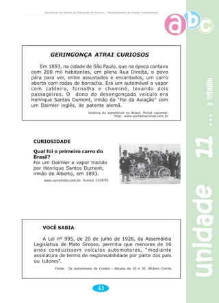 unidade11unidade11unidade11unidade11unidade11otrânsitootrânsitootrânsitootrânsitootrânsito
61
Secretaria de Estado da Educação do Paraná / Departamento de Ensino Fundamental
GERINGONÇA ATRAI CURIOSOS
Em 1893, na cidade de São Paulo, que na época contava
com 200 mil habitantes, em plena Rua Direita, o povo
pára para ver, entre assustados e encantados, um carro
aberto com rodas de borracha. Era um automóvel a vapor
com caldeira, fornalha e chaminé, levando dois
passageiros. O dono do desengonçado veículo era
Henrique Santos Dumont, irmão do “Pai da Aviação” com
um Daimler inglês, de patente alemã.
História do automóvel no Brasil. Portal nacional:
http: www.portalnacional.com.br
CURIOSIDADE
Qual foi o primeiro carro do
Brasil?
Foi um Daimler a vapor trazido
por Henrique Santos Dumont,
irmão de Alberto, em 1893.
www.novomeio.com.br. Acesso 23/8/05
VOCÊ SABIA
A Lei nº 995, de 20 de julho de 1928, da Assembléia
Legislativa de Mato Grosso, permitia que menores de 16
anos conduzissem veículos automotores, “mediante
assinatura de termo de responsabilidade por parte dos pais
ou tutores”.
Fonte: Os automóveis de Cuiabá - década de 20 e 30. Afrânio Corrêa
 