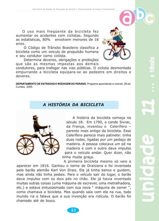 unidade11unidade11unidade11unidade11unidade11otrânsitootrânsitootrânsitootrânsitootrânsito
63
Secretaria de Estado da Educação do Paraná / Departamento de Ensino Fundamental
O uso mais freqüente da bicicleta fez
aumentar os acidentes com ciclistas. Segundo
as estatísticas, 80% envolvem menores de 18
anos.
O Código de Trânsito Brasileiro classifica a
bicicleta como um veículo de propulsão humana
e seu condutor como ciclista.
Determina deveres, obrigações e proibições
que são as mesmas impostas aos demais
condutores, para trafegar nas vias públicas. O ciclista desmontado
empurrando a bicicleta equipara-se ao pedestre em direitos e
deveres.
DEPARTAMENTO DE ESTRADAS E RODAGEM DO PARANÁ. Programa aprendendo e vivendo. 26.ed.
Curitiba, 2005.
A HISTÓRIA DA BICICLETA
A história da bicicleta começa no
século 18. Em 1790, o conde Sivrac,
da França, inventou o Celerífero –
parente mais antigo da bicicleta. Esse
Celerífero parecia mais patinete: tinha
duas rodas, ligadas por um pedaço de
madeira. A pessoa colocava um pé na
madeira e com o outro dava impulso
para o veículo andar. Quer dizer, não
tinha muita graça.
A primeira bicicleta mesmo só veio a
aparecer em 1816. Ganhou o nome de Draisiana e foi inventada
pelo barão alemão Karl Von Drais. Ela já tinha banco e guidom,
mas ainda não tinha pedais. Para o veículo sair do lugar, o barão
dava impulso com os dois pés no chão. Ele já havia inventado
muitas outras coisas (uma máquina de escrever, uma metralhadora,
etc.) e estava entusiasmado com sua nova “ máquina de correr ’’,
como chamava a bicicleta. Mas quando saía com ela na rua, todo
mundo ria e falava que a sua invenção era ridícula. O barão foi
chamado até de louco.
 