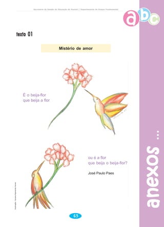 Secretaria de Estado da Educação do Paraná / Departamento de Ensino Fundamental
anexosanexosanexosanexosanexos
65
texto 01texto 01texto 01texto 01texto 01
ou é a flor
que beija o beija-flor?
José Paulo Paes
É o beija-flor
que beija a flor
Mistério de amor
Ilustração:CaciaraAparecidaXavier
 