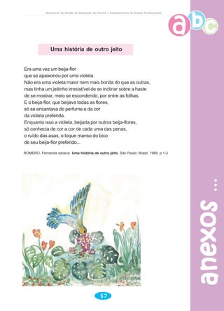 anexosanexosanexosanexosanexos
67
Secretaria de Estado da Educação do Paraná / Departamento de Ensino Fundamental
Uma história de outro jeito
Era uma vez um beija-flor
que se apaixonou por uma violeta.
Não era uma violeta maior nem mais bonita do que as outras,
mas tinha um jeitinho irresistível de se inclinar sobre a haste
de se mostrar, meio se escondendo, por entre as folhas.
E o beija-flor, que beijava todas as flores,
só se encantava do perfume e da cor
da violeta preferida.
Enquanto isso a violeta, beijada por outros beija-flores,
só conhecia de cor a cor de cada uma das penas,
o ruído das asas, o toque manso do bico
de seu beija-flor preferido...
ROMERO, Fernanda saraiva. Uma história de outro jeito. São Paulo: Brasil, 1989. p.1-3
 