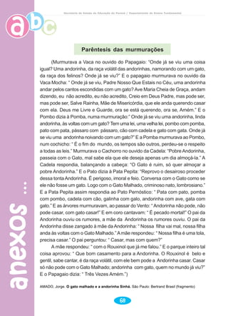 anexosanexosanexosanexosanexos
68
Secretaria de Estado da Educação do Paraná / Departamento de Ensino Fundamental
Parêntesis das murmurações
(Murmurava a Vaca no ouvido do Papagaio: “Onde já se viu uma coisa
igual? Uma andorinha, da raça volátil das andorinhas, namorando com um gato,
da raça dos felinos? Onde já se viu?” E o papagaio murmurava no ouvido da
Vaca Mocha: “ Onde já se viu, Padre Nosso Que Estais no Céu, uma andorinha
andar pelos cantos escondidas com um gato? Ave Maria Cheia de Graça, andam
dizendo, eu não acredito, eu não acredito, Creio em Deus Padre, mas pode ser,
mas pode ser, Salve Rainha, Mãe de Misericórdia, que ele anda querendo casar
com ela. Deus me Livre e Guarde, ora se está querendo, ora se, Amém.” E o
Pombo dizia à Pomba, numa murmuração:” Onde já se viu uma andorinha, linda
andorinha, às voltas com um gato? Tem uma lei, uma velha lei, pombo com pomba,
pato com pata, pássaro com pássaro, cão com cadela e gato com gata. Onde já
se viu uma andorinha noivando com um gato?” E a Pomba murmurava ao Pombo,
num cochicho: “ É o fim do mundo, os tempos são outros, perdeu-se o respeito
a todas as leis.” Murmurava o Cachorro no ouvido da Cadela: “Pobre Andorinha,
passeia com o Gato, mal sabe ela que ele deseja apenas um dia almoçá-la.” A
Cadela respondia, balançando a cabeça: “O Gato é ruim, só quer almoçar a
pobre Andorinha.” E o Pato dizia à Pata Pepita: “Reprovo o desairoso proceder
dessa tonta Andorinha. É perigoso, imoral e feio. Conversa com o Gato como se
ele não fosse um gato. Logo com o Gato Malhado, criminoso nato, lombrosiano.”
E a Pata Pepita assim respondia ao Pato Pernóstico: “ Pata com pato, pomba
com pombo, cadela com cão, galinha com galo, andorinha com ave, gata com
gato.” E as árvores murmuravam, ao passar do Vento: “ Andorinha não pode, não
pode casar, com gato casar!” E em coro cantavam: “ É pecado mortal!” O pai da
Andorinha ouviu os rumores, a mãe da Andorinha os rumores ouviu. O pai da
Andorinha disse zangado à mãe da Andorinha: “ Nossa filha vai mal, nossa filha
anda às voltas com o Gato Malhado.” Amãe respondeu: “ Nossa filha é uma tola,
precisa casar.” O pai perguntou: “ Casar, mas com quem?”
A mãe respondeu: “ com o Rouxinol que já me falou.” E o parque inteiro tal
coisa aprovou: “ Que bom casamento para a Andorinha. O Rouxinol é belo e
gentil, sabe cantar, é da raça volátil, com ele bem pode a Andorinha casar. Casar
só não pode com o Gato Malhado; andorinha com gato, quem no mundo já viu?”
E o Papagaio dizia: “ Três Vezes Amém.”)
AMADO, Jorge. O gato malhado e a andorinha Sinhá. São Paulo: Bertrand Brasil (fragmento)
 