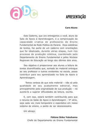 7
APRESENTAÇÃOAPRESENTAÇÃOAPRESENTAÇÃOAPRESENTAÇÃOAPRESENTAÇÃO
Caro Aluno
Este Caderno, que ora entregamos a você, aluno da
Sala de Apoio à Aprendizagem, é a comprovação da
capacidade criativa de professores do Ensino
Fundamental da Rede Pública do Paraná. Essa coletânea
de textos, faz parte de um caderno com orientações
que foi idealizado, durante várias etapas, num rico
processo de produção coletiva, coordenado pelo
Departamento de Ensino Fundamental e pelos Núcleos
Regionais de Educação ao longo dos últimos dois anos.
Seu objetivo é proporcionar aos alunos a leitura de
textos diversificados que, somado ao material entregue
ao seu professor e outros existentes na escola, possa
contribuir para seu aprendizado na Sala de Apoio à
Aprendizagem.
Temos certeza de que este material – não só pela
qualidade de seu acabamento editorial, mas
principalmente pela originalidade de sua produção – irá
auxiliá-lo a superar dificuldades de leitura, escrita.
E, com isso, estará também contribuindo para que
o recurso às Salas de Apoio à Aprendizagem - 5ª série,
seja cada vez mais temporário e esporádico em nosso
sistema de ensino, a ponto de ser desnecessário.
Um abraço.
Fátima Ikiko Yokohama
Chefe do Departamento de Ensino Fundamental
 
