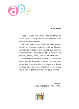 8
Caro aluno
Você tem em suas mãos uma coletânea de
textos que fazem parte de um caderno com
orientações pedagógicas.
São diferentes textos (poéticos, informativos,
narrativos, charges, cartuns, pinturas, fábulas,
publicitários, mapas, entre outros) que abordam
várias temáticas. Esses textos foram retirados de
revistas, jornais, livros, sites da internet, etc.
Pretendemos que este material contribua, nos
momentos de discussão e leitura, abrindo seus
horizontes, incentivando a pesquisa e a busca
contínua de informações significativas para sua
vida e para o prosseguimento de seus estudos.
Abraços
Equipe pedagógica - DEF e NRE.
 