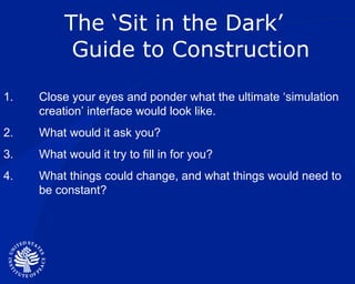 The ‘Sit in the Dark’  Guide to Construction Close your eyes and ponder what the ultimate ‘simulation creation’ interface would look like. What would it ask you? What would it try to fill in for you? What things could change, and what things would need to be constant? 