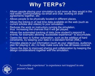 Why TERPs? Allows people playing your simulation to act more as they would in the real world: communicating via email and chat, working on draft agreements together, etc.  Allows people to be physically located in different places. Allows the linking-in of real time data available on the web (such as current articles and videos) to your simulation.  Reduces the work on instructors running the simulation, thus increasing the chances that it will get played.  Allows the automated tracking of data (how student’s respond to events, for example) allowing ‘accessible experience*’ to accumulate. Opens the door to further automation, such as the addition of hard constraints, by keeping your data in a standard format (XML).  Provides places to put information (such as your objectives, audience, plan for playing it, etc.) to help make sure one has all bases covered.  Opens the door to improved sharing and collaboration by keeping the design considerations together with the simulation.  * ‘Accessible experience’ is experience not trapped in one person’s head. 
