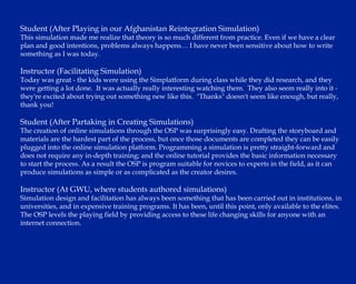 Student (After Playing in our Afghanistan Reintegration Simulation) This simulation made me realize that theory is so much different from practice. Even if we have a clear plan and good intentions, problems always happens… I have never been sensitive about how to write something as I was today.  Instructor (Facilitating Simulation) Today was great - the kids were using the Simplatform during class while they did research, and they were getting a lot done.  It was actually really interesting watching them.  They also seem really into it - they're excited about trying out something new like this.  "Thanks" doesn't seem like enough, but really, thank you! Student (After Partaking in Creating Simulations) The creation of online simulations through the OSP was surprisingly easy. Drafting the storyboard and materials are the hardest part of the process, but once those documents are completed they can be easily plugged into the online simulation platform. Programming a simulation is pretty straight-forward and does not require any in-depth training; and the online tutorial provides the basic information necessary to start the process. As a result the OSP is program suitable for novices to experts in the field, as it can produce simulations as simple or as complicated as the creator desires. Instructor (At GWU, where students authored simulations) Simulation design and facilitation has always been something that has been carried out in institutions, in universities, and in expensive training programs. It has been, until this point, only available to the elites.  The OSP levels the playing field by providing access to these life changing skills for anyone with an internet connection. 