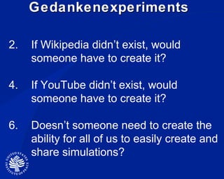 Gedankenexperiments  If Wikipedia didn’t exist, would someone have to create it? If YouTube didn’t exist, would  someone have to create it? Doesn’t someone need to create the ability for all of us to easily create and share simulations? 