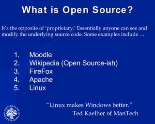 What is Open Source? Moodle Wikipedia (Open Source-ish) FireFox Apache Linux  It’s the opposite of ‘proprietary.’ Essentially anyone can see and modify the underlying source code. Some examples include … “ Linux makes Windows better.” Ted Kaelher of ManTech 