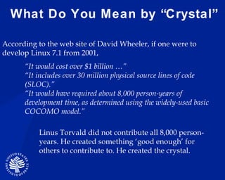 What Do You Mean by “Crystal” Linus Torvald did not contribute all 8,000 person-years. He created something ‘good enough’ for others to contribute to. He created the crystal.  According to the web site of David Wheeler, if one were to develop Linux 7.1 from 2001,  “ It would cost over $1 billion …” “ It includes over 30 million physical source lines of code (SLOC).”  “ It would have required about 8,000 person-years of development time, as determined using the widely-used basic COCOMO model.”  