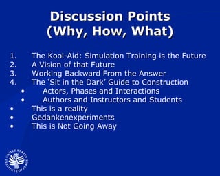 Discussion Points (Why, How, What) The Kool-Aid: Simulation Training is the Future A Vision of that Future Working Backward From the Answer The ‘Sit in the Dark’ Guide to Construction Actors, Phases and Interactions Authors and Instructors and Students This is a reality Gedankenexperiments  This is Not Going Away 