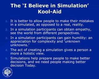 The ‘I Believe in Simulation’ Kool-Aid It is better to allow people to make their mistakes in a simulated, as opposed to a real, reality. In a simulation participants can obtain empathy, see the world from different perspectives.  In a simulation participants can gain humility: an appreciation for complexity and ‘unknown unknowns.’ The act of creating a simulation gives a person a more a holistic view. Simulations help prepare people to make better decisions, and we need people making better decision Today. 