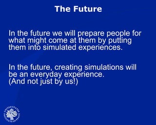 The Future In the future we will prepare people for what might come at them by putting them into simulated experiences. In the future, creating simulations will be an everyday experience.  (And not just by us!) 