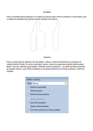 Entretela
Para a entretela frente destacar um molde da mesma parte onde foi extraído o revel frente, para
o molde da entretela não precisa colocar margem de costura.
Gabarito
Para a construção do gabarito de marcações, utilizar a mesma ferramenta de extração de
moldes (extrair molde, no menu produção), porem, deixar as seguintes opções selecionadas:
Modo: manual / detectar graduações / detectar linhas auxiliares e na parte de baixo da janela
de opções marcar: usar linhas auxiliares e converter primitivas em linhas auxiliares, conforme
imagem.
 